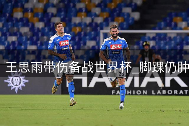 王思雨带伤备战世界杯 脚踝仍肿胀坚持服药
